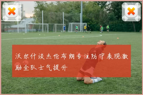 沃尔什谈杰伦布朗专注防守表现激励全队士气提升
