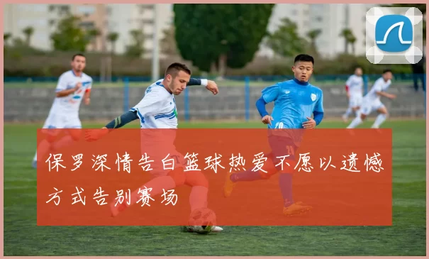 保罗深情告白篮球热爱不愿以遗憾方式告别赛场