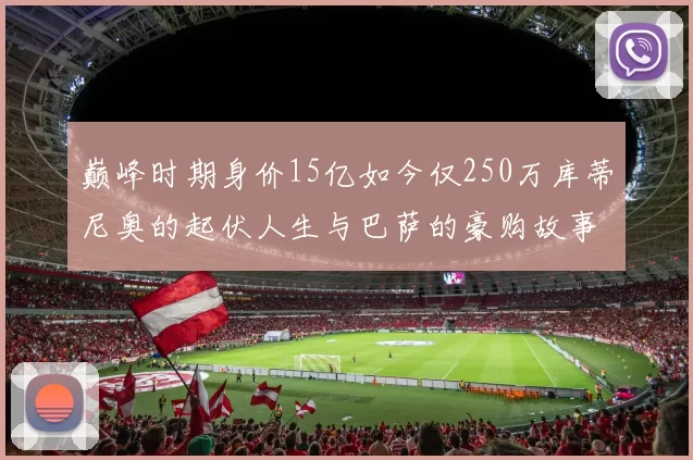 巅峰时期身价15亿如今仅250万库蒂尼奥的起伏人生与巴萨的豪购故事