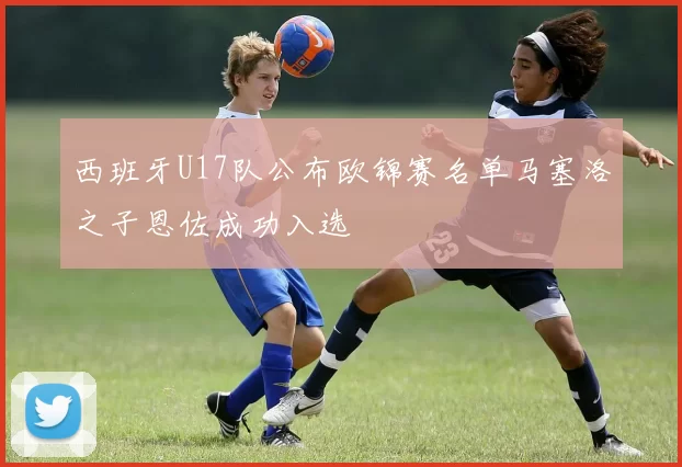 西班牙U17队公布欧锦赛名单马塞洛之子恩佐成功入选