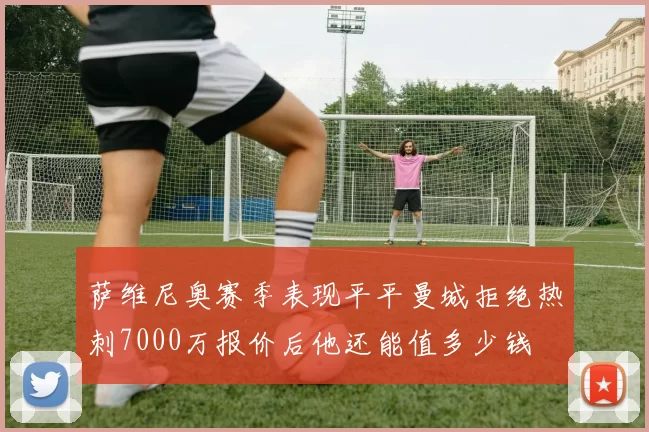 萨维尼奥赛季表现平平曼城拒绝热刺7000万报价后他还能值多少钱