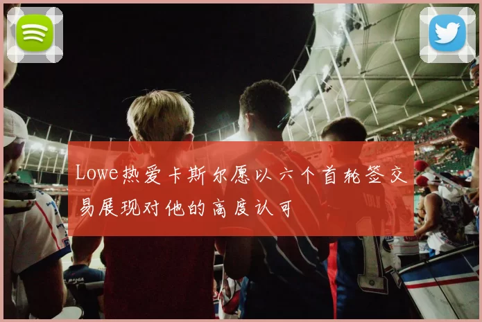 Lowe热爱卡斯尔愿以六个首轮签交易展现对他的高度认可