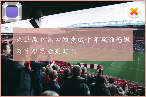 大卫席尔瓦回顾曼城十年旅程感慨万千难忘告别时刻