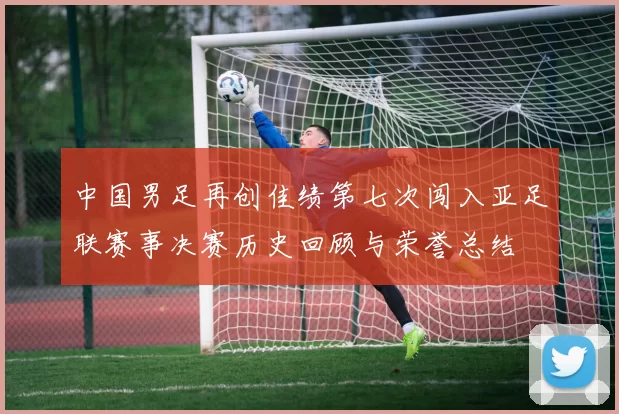 中国男足再创佳绩第七次闯入亚足联赛事决赛历史回顾与荣誉总结