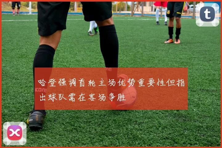 哈登强调首轮主场优势重要性但指出球队需在客场争胜
