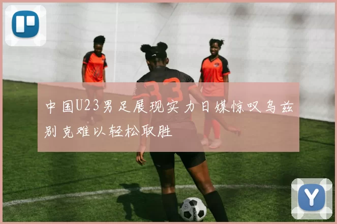 中国U23男足展现实力日媒惊叹乌兹别克难以轻松取胜