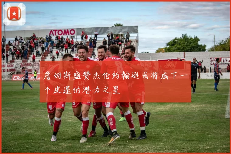 詹姆斯盛赞杰伦约翰逊或将成下一个皮蓬的潜力之星