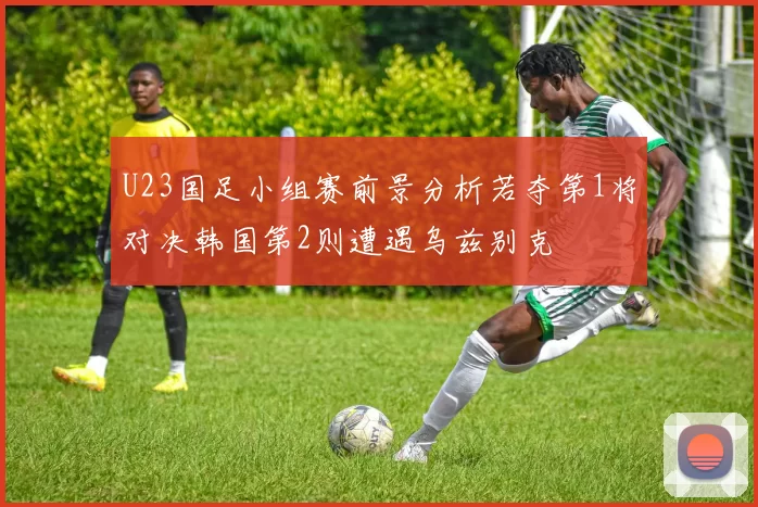 U23国足小组赛前景分析若夺第1将对决韩国第2则遭遇乌兹别克