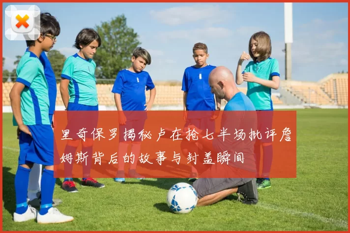 里奇保罗揭秘卢在抢七半场批评詹姆斯背后的故事与封盖瞬间