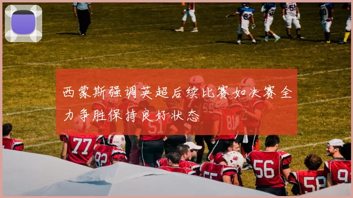 西蒙斯强调英超后续比赛如决赛全力争胜保持良好状态