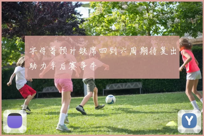 字母哥预计缺席四到六周期待复出助力季后赛争夺