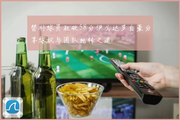 替补球员狂砍58分伊戈达罗自豪分享球权与团队轮转之道