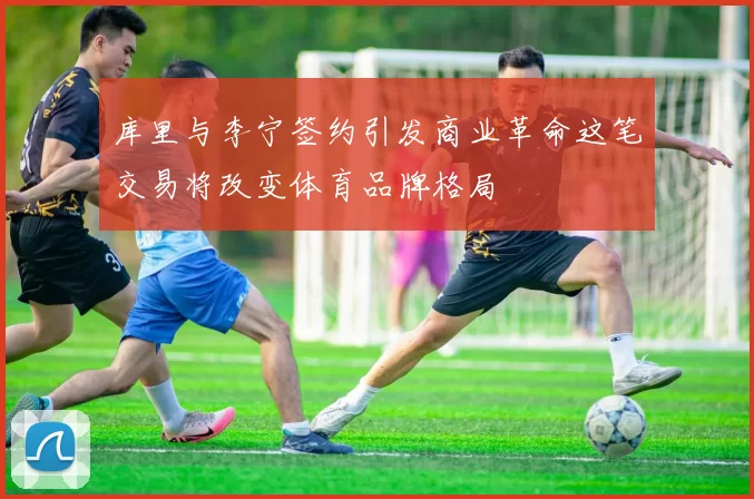 库里与李宁签约引发商业革命这笔交易将改变体育品牌格局