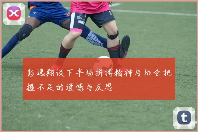彭逸翔谈下半场拼搏精神与机会把握不足的遗憾与反思