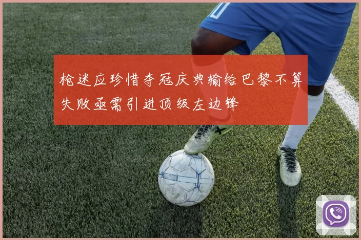 枪迷应珍惜夺冠庆典输给巴黎不算失败亟需引进顶级左边锋